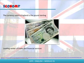 Economy

       The currency used in England is the pound sterling




       Leading center of trade and financial services



Disponível em - http://www.mundoonline.net/wp-content/uploads/2012/06/estadio_chelsea_projeto2_622.jpg; http://www.f1team.com.br/wp-content/uploads/2011/08/hami_butt_ista_2010.jpg; http://www.totalsportsmadness.com/wp-content/uploads/2010/11/England-vs-New-
Zealand.jpg; http://graphics8.nytimes.com/images/2009/08/09/sports/cricket/09cricket-600.jpg



                                                                                          UFPI – ENGLISH – MODULE 01
 