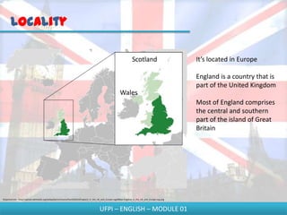 Locality

                                                                                                                      Scotland                         It’s located in Europe

                                                                                                                                                       England is a country that is
                                                                                                                                                       part of the United Kingdom
                                                                                                           Wales
                                                                                                                                                       Most of England comprises
                                                                                                                                                       the central and southern
                                                                                                                                                       part of the island of Great
                                                                                                                                                       Britain




Disponível em - http://upload.wikimedia.org/wikipedia/commons/thumb/b/b3/England_in_the_UK_and_Europe.svg/680px-England_in_the_UK_and_Europe.svg.png



                                                                                        UFPI – ENGLISH – MODULE 01
 