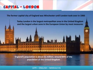 Capital - London
                The former capital city of England was Winchester until London took over in 1066

                                             Today London is the largest metropolitan area in the United Kingdom
                                             and the largest urban zone in the European Union by most measures




                                       England's population is about 51 million, around 84% of the
                                                   population of the United Kingdom

Disponível em - http://upload.wikimedia.org/wikipedia/commons/9/97/Palace_of_Westminster%2C_London_-_Feb_2007.jpg



                                                                                         UFPI – ENGLISH – MODULE 01
 
