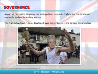 Governance
         As part of the United Kingdom, the basic political system in England is a constitutional
         monarchy and parliamentary system.

         The English law legal system, developed over the centuries, is the basis of common law




Disponível em - http://p2.trrsf.com.br/image/fget/cf/619/464/img.terra.com.br/i/2012/05/21/2345936-8051-rec.jpg



                                                                                              UFPI – ENGLISH – MODULE 01
 