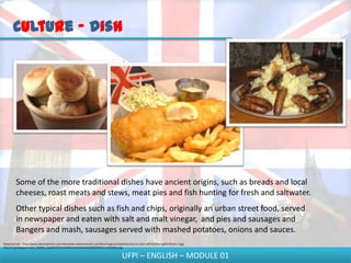 Culture - Dish




         Some of the more traditional dishes have ancient origins, such as breads and local
         cheeses, roast meats and stews, meat pies and fish hunting for fresh and saltwater.
         Other typical dishes such as fish and chips, originally an urban street food, served
         in newspaper and eaten with salt and malt vinegar, and pies and sausages and
         Bangers and mash, sausages served with mashed potatoes, onions and sauces.
Disponível em - http://www.saboresdochef.com/sites/www.saboresdochef.com/files/imagecache/primera/Como-fazer-p%C3%A3o-ingl%C3%AAs-1.jpg;
http://4.bp.blogspot.com/_0QdWa_5g3Wk/STeduhA0XkI/AAAAAAAAA18/6ZbOQXrCcrs/b%26m.jpg;


                                                                                         UFPI – ENGLISH – MODULE 01
 