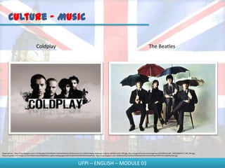Culture - Music

                                       Coldplay                                                                                                                          The Beatles




Disponível em - http://2.bp.blogspot.com/-sc5mMLqjZjo/TyWAWeIBzYI/AAAAAAAAAcU/2EWma6uUxTU/s1600/Coldplay-wallpaper-coldplay-2024915-1012-780.jpg; http://images4.fanpop.com/image/quiz/631000/631166_1309128643277_500_334.jpg;
http://t3.gstatic.com/images?q=tbn:ANd9GcSebz6H6jfGWQvVugWsUIwG6gLijgqAAeBKuh1BOhaXKEXM3FBFo6olwaRY0A; http://2.bp.blogspot.com/-c600EoEwElQ/Ta5GGAdWDkI/AAAAAAAAAEU/b5qoTHXDTn4/s1600/beatles.jpg



                                                                                       UFPI – ENGLISH – MODULE 01
 