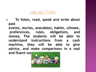        To listen, read, speak and write about
    past
    events, stories, anecdotes, habits, climate,
     preferences, rules, obligations, and
    money. The students will be able to
    understand instructions from a cash
    machine, they will be able to give
    advice, and make comparisons in a real
    and fluent way
 
