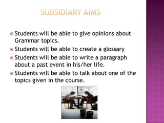  Students  will be able to give opinions about
  Grammar topics.
 Students will be able to create a glossary
 Students will be able to write a paragraph
  about a past event in his/her life.
 Students will be able to talk about one of the
  topics given in the course.
 