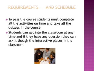  To  pass the course students must complete
  all the activities on time and take all the
  quizzes in the course
 Students can get into the classroom at any
  time and if they have any question they can
  ask it though the interactive places in the
  classroom
 