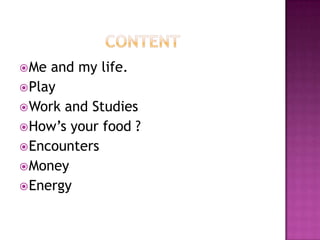  Me and my life.
 Play
 Work and Studies
 How’s your food ?
 Encounters
 Money
 Energy
 
