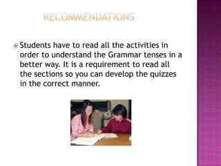  Students have to read all the activities in
 order to understand the Grammar tenses in a
 better way. It is a requirement to read all
 the sections so you can develop the quizzes
 in the correct manner.
 