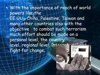 • With the importance of reach of world
  powers like the
  EE.UU, China, Palestine, Taiwan and
  many other countries also with the
  objective to combat such terrorism
  much effort should be made on a
  personal level, the country
  level, regional level, international and
  fight for change.
 