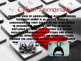 • From the view of Americans the most dangerous
         terrorist group is Al-Qaeda, which is
   considered the first enemy of the EE.UU; seized
      in Afghanistan indicate that the group has
     explored systems that control U.S. energy
    facilities, communication systems and other
    essential infrastructure over the last years
   through the creation of web pages pars launch
     new attacks in different groups countries
                  around the world.
 