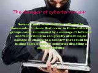 The danger of cyberterrorism:

  • Several times with violence reflects the
thousands of crimes that occur in these different
groups easily summoned by a message of Internet
   and terrorism also can greatly affect major
  damage or change to a country that could be
   killing some people in countries disabling a
                 military defense
 