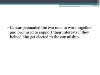 • Caesar persuaded the two men to work together
  and promised to support their interests if they
  helped him get elected to the consulship.
 