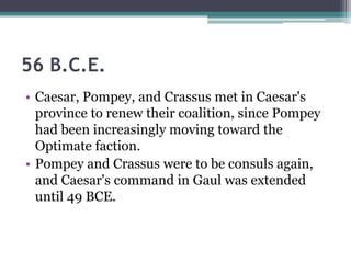 56 B.C.E.
• Caesar, Pompey, and Crassus met in Caesar's
  province to renew their coalition, since Pompey
  had been increasingly moving toward the
  Optimate faction.
• Pompey and Crassus were to be consuls again,
  and Caesar's command in Gaul was extended
  until 49 BCE.
 