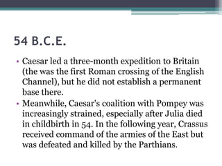 54 B.C.E.
• Caesar led a three-month expedition to Britain
  (the was the first Roman crossing of the English
  Channel), but he did not establish a permanent
  base there.
• Meanwhile, Caesar's coalition with Pompey was
  increasingly strained, especially after Julia died
  in childbirth in 54. In the following year, Crassus
  received command of the armies of the East but
  was defeated and killed by the Parthians.
 