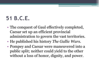 51 B.C.E.
• The conquest of Gaul effectively completed,
  Caesar set up an efficient provincial
  administration to govern the vast territories.
• He published his history The Gallic Wars.
• Pompey and Caesar were maneuvered into a
  public split; neither could yield to the other
  without a loss of honor, dignity, and power.
 