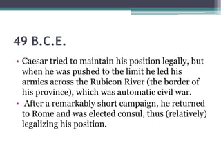 49 B.C.E.
• Caesar tried to maintain his position legally, but
  when he was pushed to the limit he led his
  armies across the Rubicon River (the border of
  his province), which was automatic civil war.
• After a remarkably short campaign, he returned
  to Rome and was elected consul, thus (relatively)
  legalizing his position.
 