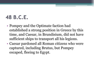 48 B.C.E.
• Pompey and the Optimate faction had
  established a strong position in Greece by this
  time, and Caesar, in Brundisium, did not have
  sufficient ships to transport all his legions.
• Caesar pardoned all Roman citizens who were
  captured, including Brutus, but Pompey
  escaped, fleeing to Egypt.
 