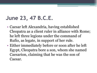 June 23, 47 B.C.E.
• Caesar left Alexandria, having established
  Cleopatra as a client ruler in alliance with Rome;
  he left three legions under the command of
  Rufio, as legate, in support of her rule.
• Either immediately before or soon after he left
  Egypt, Cleopatra bore a son, whom she named
  Caesarion, claiming that he was the son of
  Caesar.
 