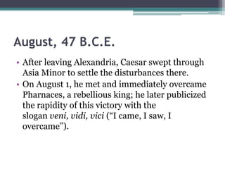 August, 47 B.C.E.
• After leaving Alexandria, Caesar swept through
  Asia Minor to settle the disturbances there.
• On August 1, he met and immediately overcame
  Pharnaces, a rebellious king; he later publicized
  the rapidity of this victory with the
  slogan veni, vidi, vici (―I came, I saw, I
  overcame‖).
 
