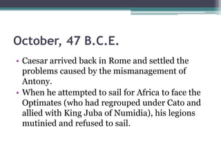 October, 47 B.C.E.
• Caesar arrived back in Rome and settled the
  problems caused by the mismanagement of
  Antony.
• When he attempted to sail for Africa to face the
  Optimates (who had regrouped under Cato and
  allied with King Juba of Numidia), his legions
  mutinied and refused to sail.
 
