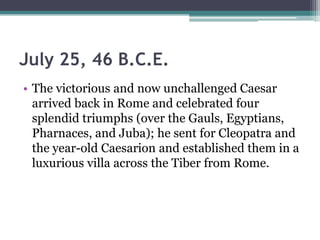 July 25, 46 B.C.E.
• The victorious and now unchallenged Caesar
  arrived back in Rome and celebrated four
  splendid triumphs (over the Gauls, Egyptians,
  Pharnaces, and Juba); he sent for Cleopatra and
  the year-old Caesarion and established them in a
  luxurious villa across the Tiber from Rome.
 