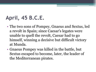 April, 45 B.C.E.
• The two sons of Pompey, Gnaeus and Sextus, led
  a revolt in Spain; since Caesar's legates were
  unable to quell the revolt, Caesar had to go
  himself, winning a decisive but difficult victory
  at Munda.
• Gnaeus Pompey was killed in the battle, but
  Sextus escaped to become, later, the leader of
  the Mediterranean pirates.
 