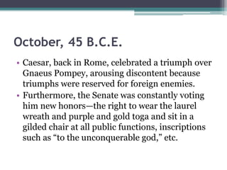 October, 45 B.C.E.
• Caesar, back in Rome, celebrated a triumph over
  Gnaeus Pompey, arousing discontent because
  triumphs were reserved for foreign enemies.
• Furthermore, the Senate was constantly voting
  him new honors—the right to wear the laurel
  wreath and purple and gold toga and sit in a
  gilded chair at all public functions, inscriptions
  such as ―to the unconquerable god,‖ etc.
 