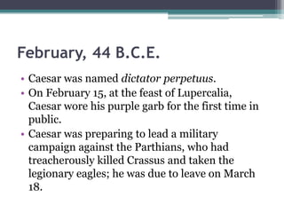 February, 44 B.C.E.
• Caesar was named dictator perpetuus.
• On February 15, at the feast of Lupercalia,
  Caesar wore his purple garb for the first time in
  public.
• Caesar was preparing to lead a military
  campaign against the Parthians, who had
  treacherously killed Crassus and taken the
  legionary eagles; he was due to leave on March
  18.
 