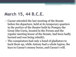 March 15, 44 B.C.E.
• Caesar attended the last meeting of the Senate
  before his departure, held at its temporary quarters
  in the portico of the theater built by Pompey the
  Great (the Curia, located in the Forum and the
  regular meeting house of the Senate, had been badly
  burned and was being rebuilt).
• The conspirators had only a band of gladiators to
  back them up, while Antony had a whole legion, the
  keys to Caesar's money boxes, and Caesar's will.
 