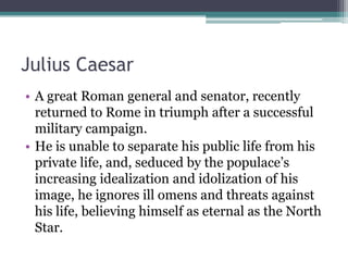 Julius Caesar
• A great Roman general and senator, recently
  returned to Rome in triumph after a successful
  military campaign.
• He is unable to separate his public life from his
  private life, and, seduced by the populace’s
  increasing idealization and idolization of his
  image, he ignores ill omens and threats against
  his life, believing himself as eternal as the North
  Star.
 