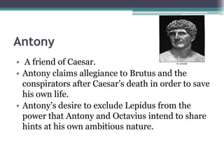 Antony
• A friend of Caesar.
• Antony claims allegiance to Brutus and the
  conspirators after Caesar’s death in order to save
  his own life.
• Antony’s desire to exclude Lepidus from the
  power that Antony and Octavius intend to share
  hints at his own ambitious nature.
 
