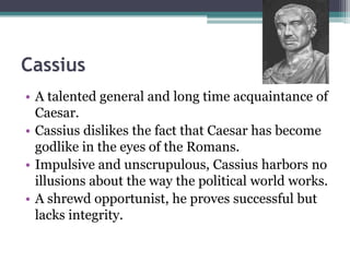 Cassius
• A talented general and long time acquaintance of
  Caesar.
• Cassius dislikes the fact that Caesar has become
  godlike in the eyes of the Romans.
• Impulsive and unscrupulous, Cassius harbors no
  illusions about the way the political world works.
• A shrewd opportunist, he proves successful but
  lacks integrity.
 
