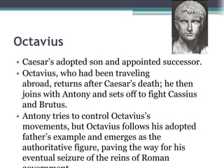 Octavius
• Caesar’s adopted son and appointed successor.
• Octavius, who had been traveling
  abroad, returns after Caesar’s death; he then
  joins with Antony and sets off to fight Cassius
  and Brutus.
• Antony tries to control Octavius’s
  movements, but Octavius follows his adopted
  father’s example and emerges as the
  authoritative figure, paving the way for his
  eventual seizure of the reins of Roman
 