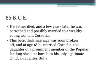 85 B.C.E.
• His father died, and a few years later he was
  betrothed and possibly married to a wealthy
  young woman, Cossutia.
• This betrothal/marriage was soon broken
  off, and at age 18 he married Cornelia, the
  daughter of a prominent member of the Popular
  faction; she later bore him his only legitimate
  child, a daughter, Julia.
 