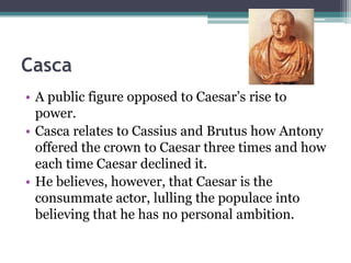 Casca
• A public figure opposed to Caesar’s rise to
  power.
• Casca relates to Cassius and Brutus how Antony
  offered the crown to Caesar three times and how
  each time Caesar declined it.
• He believes, however, that Caesar is the
  consummate actor, lulling the populace into
  believing that he has no personal ambition.
 
