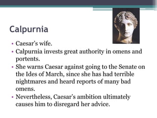Calpurnia
• Caesar’s wife.
• Calpurnia invests great authority in omens and
  portents.
• She warns Caesar against going to the Senate on
  the Ides of March, since she has had terrible
  nightmares and heard reports of many bad
  omens.
• Nevertheless, Caesar’s ambition ultimately
  causes him to disregard her advice.
 