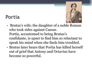 Portia
• Brutus’s wife; the daughter of a noble Roman
  who took sides against Caesar.
  Portia, accustomed to being Brutus’s
  confidante, is upset to find him so reluctant to
  speak his mind when she finds him troubled.
• Brutus later hears that Portia has killed herself
  out of grief that Antony and Octavius have
  become so powerful.
 