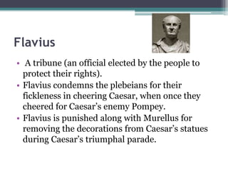 Flavius
• A tribune (an official elected by the people to
  protect their rights).
• Flavius condemns the plebeians for their
  fickleness in cheering Caesar, when once they
  cheered for Caesar’s enemy Pompey.
• Flavius is punished along with Murellus for
  removing the decorations from Caesar’s statues
  during Caesar’s triumphal parade.
 