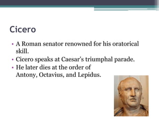 Cicero
• A Roman senator renowned for his oratorical
  skill.
• Cicero speaks at Caesar’s triumphal parade.
• He later dies at the order of
  Antony, Octavius, and Lepidus.
 