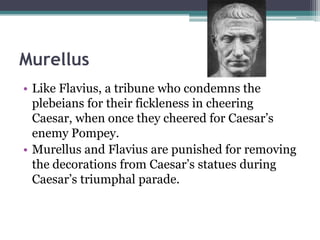 Murellus
• Like Flavius, a tribune who condemns the
  plebeians for their fickleness in cheering
  Caesar, when once they cheered for Caesar’s
  enemy Pompey.
• Murellus and Flavius are punished for removing
  the decorations from Caesar’s statues during
  Caesar’s triumphal parade.
 