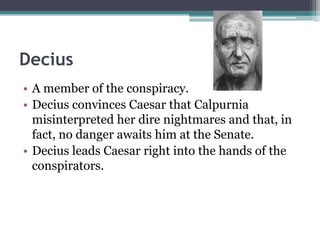 Decius
• A member of the conspiracy.
• Decius convinces Caesar that Calpurnia
  misinterpreted her dire nightmares and that, in
  fact, no danger awaits him at the Senate.
• Decius leads Caesar right into the hands of the
  conspirators.
 