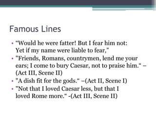 Famous Lines
• ―Would he were fatter! But I fear him not:
  Yet if my name were liable to fear,‖
• "Friends, Romans, countrymen, lend me your
  ears; I come to bury Caesar, not to praise him.― –
  (Act III, Scene II)
• "A dish fit for the gods.― –(Act II, Scene I)
• "Not that I loved Caesar less, but that I
  loved Rome more.― -(Act III, Scene II)
 