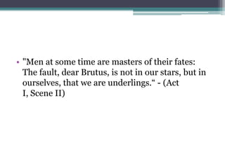 • "Men at some time are masters of their fates:
  The fault, dear Brutus, is not in our stars, but in
  ourselves, that we are underlings.― - (Act
  I, Scene II)
 
