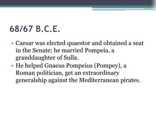 68/67 B.C.E.
• Caesar was elected quaestor and obtained a seat
  in the Senate; he married Pompeia, a
  granddaughter of Sulla.
• He helped Gnaeus Pompeius (Pompey), a
  Roman politician, get an extraordinary
  generalship against the Mediterranean pirates.
 