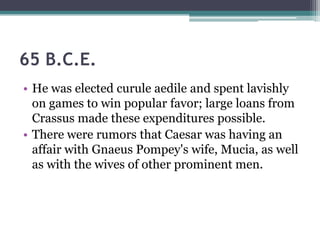 65 B.C.E.
• He was elected curule aedile and spent lavishly
  on games to win popular favor; large loans from
  Crassus made these expenditures possible.
• There were rumors that Caesar was having an
  affair with Gnaeus Pompey's wife, Mucia, as well
  as with the wives of other prominent men.
 