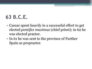 63 B.C.E.
• Caesar spent heavily in a successful effort to get
  elected pontifex maximus (chief priest); in 62 he
  was elected praetor.
• In 61 he was sent to the province of Further
  Spain as propraetor.
 