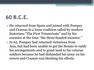 60 B.C.E.
• He returned from Spain and joined with Pompey
  and Crassus in a loose coalition called by modern
  historians ―The First Triumvirate‖ and by his
  enemies at the time ―the three-headed monster.‖
• In 62, Pompey had returned victorious from
  Asia, but had been unable to get the Senate to ratify
  his arrangements and to grant land to his veteran
  soldiers because he had disbanded his army on his
  return and Crassus was blocking his efforts.
 