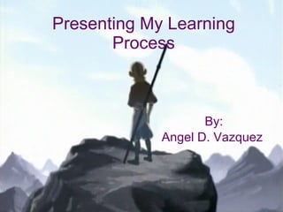Presenting My Learning Process By: Angel D. Vazquez   