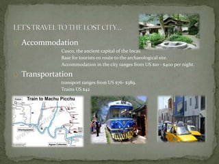 Accommodation
Cusco, the ancient capital of the Incas.
Base for tourists en route to the archaeological site.
Accommodation in the city ranges from US $10 - $400 per night.
Transportation
transport ranges from US $76- $389.
Trains US $42
 
