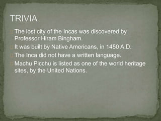 The lost city of the Incas was discovered by
Professor Hiram Bingham.
It was built by Native Americans, in 1450 A.D.
The Inca did not have a written language.
Machu Picchu is listed as one of the world heritage
sites, by the United Nations.
 