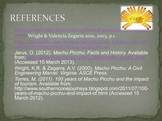http://www.inside-peru.com/traditional-peruvian-clothing.html
abcdefg Wright & Valencia Zegarra 2001, 2003, p.1.
http://infosurhoy.com/cocoon/saii/xhtml/en_GB/features/saii/f
eatures/entertainment/2012/11/29/feature-02
Jarus, O. (2012). Machu Picchu: Facts and History. Available
from: http://www.livescience.com/22869-machu-picchu.html
(Accessed 15 March 2013).
Wright, K.R. & Zegarra, A.V. (2000). Machu Picchu: A Civil
Engineering Marvel. Virginia: ASCE Press.
Torres, M. (2011). 100 years of Machu Picchu and the impact
of tourism. Available from:
http://www.southernconejourneys.blogspot.com/2011/07/100-
years-of-machu-picchu-and-impact-of.html (Accessed 15
March 2012).
 